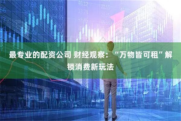 最专业的配资公司 财经观察：“万物皆可租”解锁消费新玩法