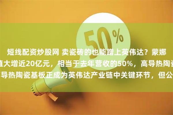 短线配资炒股网 卖瓷砖的也能蹭上英伟达？蒙娜丽莎拿下四连板，市值大增近20亿元，相当于去年营收的50%，高导热陶瓷基板正成为英伟达产业链中关键环节，但公司半导体收入为零