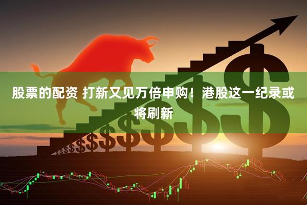 股票的配资 打新又见万倍申购！港股这一纪录或将刷新