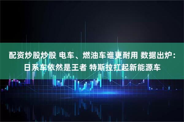 配资炒股炒股 电车、燃油车谁更耐用 数据出炉：日系车依然是王者 特斯拉扛起新能源车