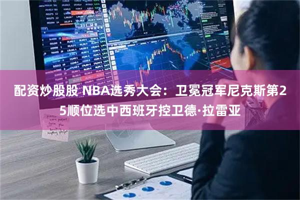 配资炒股股 NBA选秀大会：卫冕冠军尼克斯第25顺位选中西班牙控卫德·拉雷亚