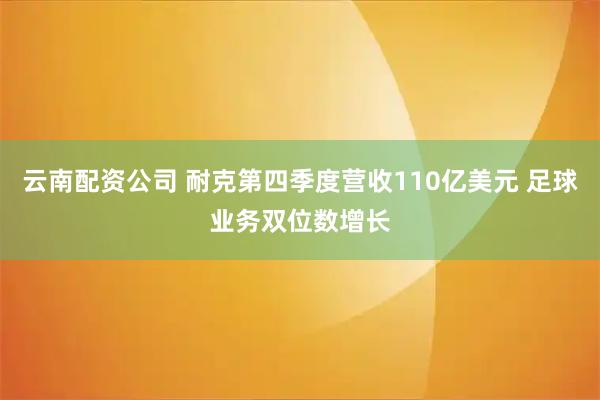 云南配资公司 耐克第四季度营收110亿美元 足球业务双位数增长