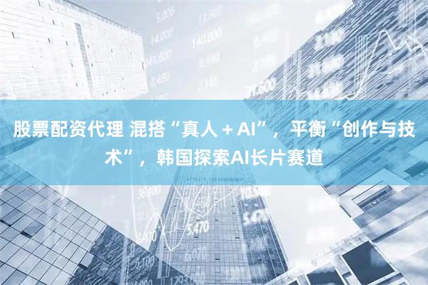 股票配资代理 混搭“真人＋AI”，平衡“创作与技术”，韩国探索AI长片赛道