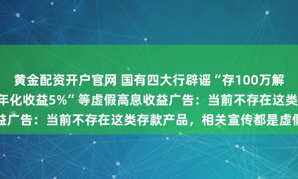 黄金配资开户官网 国有四大行辟谣“存100万解锁5.25%利息”“固定年化收益5%”等虚假高息收益广告：当前不存在这类存款产品，相关宣传都是虚假信息