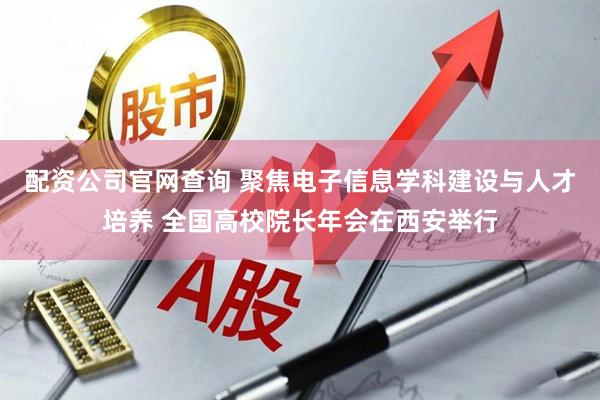 配资公司官网查询 聚焦电子信息学科建设与人才培养 全国高校院长年会在西安举行