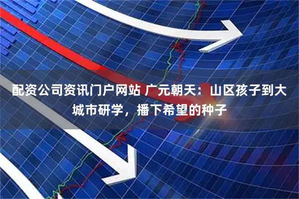 配资公司资讯门户网站 广元朝天：山区孩子到大城市研学，播下希望的种子