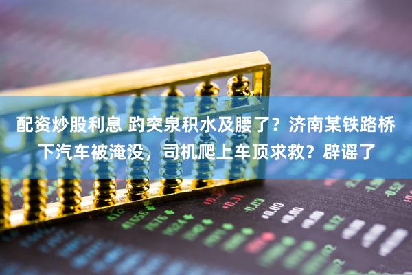 配资炒股利息 趵突泉积水及腰了？济南某铁路桥下汽车被淹没，司机爬上车顶求救？辟谣了