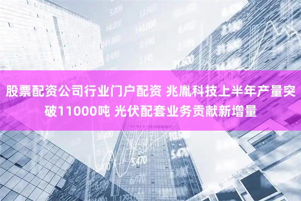 股票配资公司行业门户配资 兆胤科技上半年产量突破11000吨 光伏配套业务贡献新增量