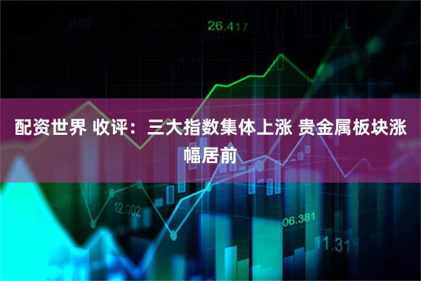 配资世界 收评：三大指数集体上涨 贵金属板块涨幅居前
