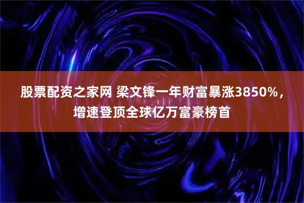 股票配资之家网 梁文锋一年财富暴涨3850%，增速登顶全球亿万富豪榜首