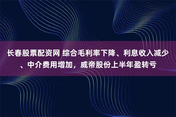 长春股票配资网 综合毛利率下降、利息收入减少、中介费用增加，威帝股份上半年盈转亏
