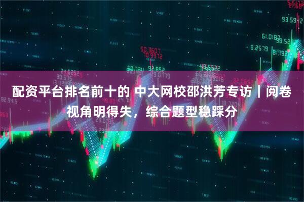 配资平台排名前十的 中大网校邵洪芳专访｜阅卷视角明得失，综合题型稳踩分