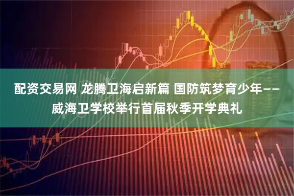 配资交易网 龙腾卫海启新篇 国防筑梦育少年——威海卫学校举行首届秋季开学典礼