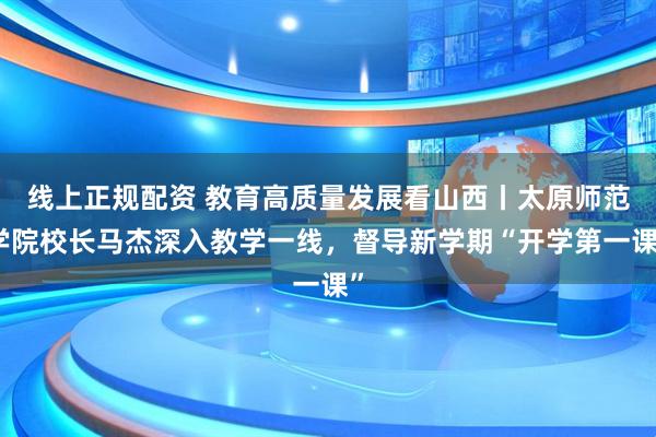 线上正规配资 教育高质量发展看山西丨太原师范学院校长马杰深入教学一线，督导新学期“开学第一课”